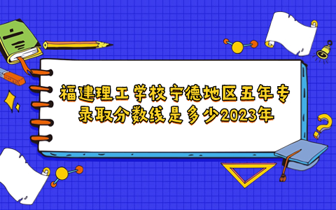 福建理工學校寧德地區五年專錄取分數線