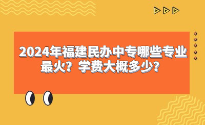 2024年福建民辦中專哪些專業最火？學費大概多少？