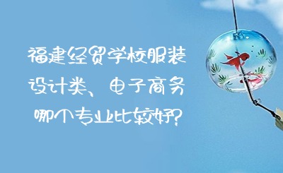 福建經貿學校服裝設計類、電子商務哪個專業比較好?