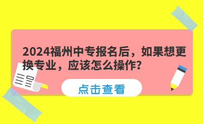 2024福州中專報名后，如果想更換專業(yè)，應(yīng)該怎么操作？