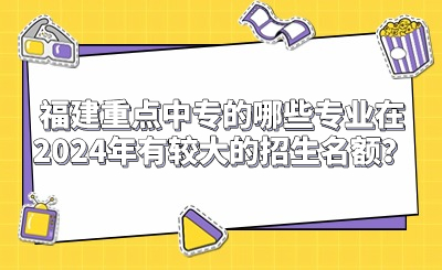 福建重點中專的哪些專業(yè)在2024年有較大的招生名額？