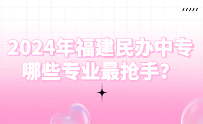 2024年福建民辦中專哪些專業最搶手？
