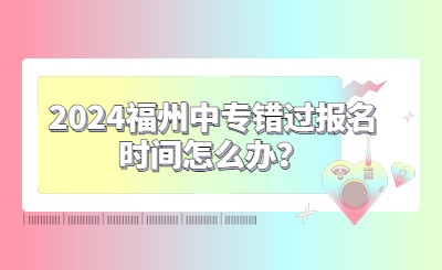 2024福州中專錯過報名時間怎么辦？