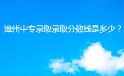 漳州中專錄取錄取分?jǐn)?shù)線是多少？