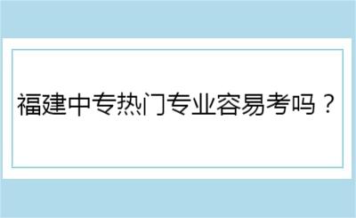 福建中專熱門專業(yè)容易考嗎？