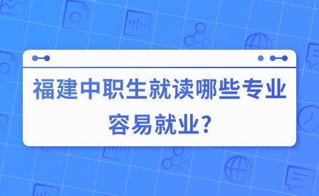福建中職生就讀哪些專業(yè)容易就業(yè)?