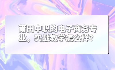 莆田中職的電子商務專業，實戰教學怎么樣？