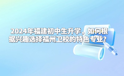2024年福建初中生升學(xué)，如何根據(jù)興趣選擇福州衛(wèi)校的特色專業(yè)？