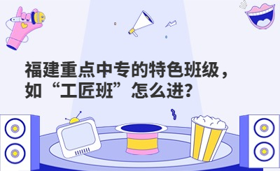 福建重點中專的特色班級，如“工匠班”怎么進？