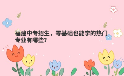 福建中專招生，零基礎(chǔ)也能學(xué)的熱門專業(yè)有哪些？