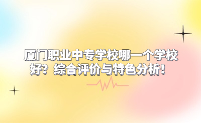 廈門職業中專學校哪一個學校好？綜合評價與特色分析！