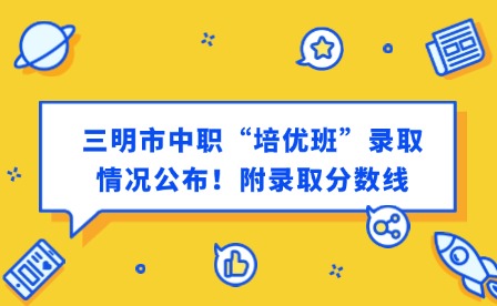 最新通知！三明市中職“培優班”錄取情況公布！附錄取分數線