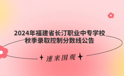 速看！福建省長汀職業中專學校2024年秋季錄取分數線公布！