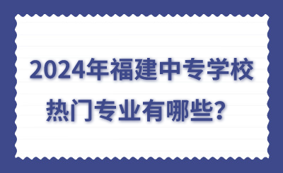 2024年福建中專學校熱門專業有哪些？