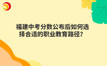 福建中考分?jǐn)?shù)公布后如何選擇合適的職業(yè)教育路徑？