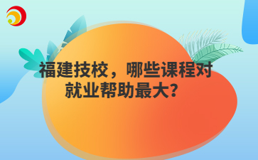 福建技校，哪些課程對就業幫助最大？